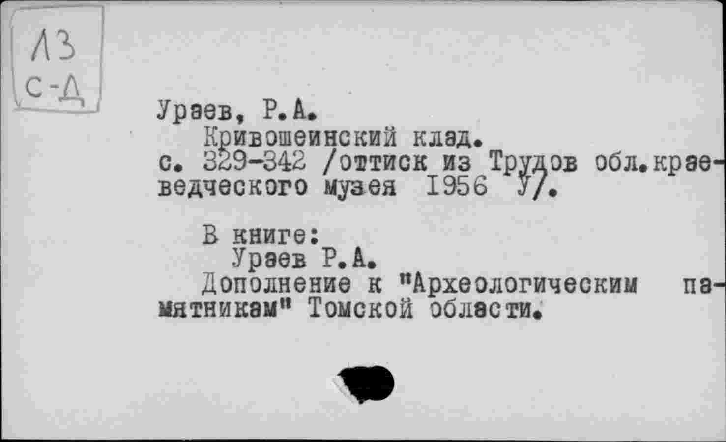 ﻿ЛЗ ic-A
Ураев, P.А.
Кривошеинекий клад.
с. 329-342 /оттиск из Трудов обл.крэе ведческого музея 1956 У/*
В книге:
Ураев Р.А.
Дополнение к "Археологическим па мятникам” Томской области.